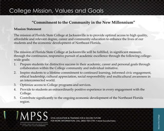 College Mission, Values and Goals
             “Commitment to the Community in the New Millennium”
 Mission Statement
 The mission of Florida State College at Jacksonville is to provide optimal access to high quality,
 affordable and relevant degree, career and community education to enhance the lives of our
 students and the economic development of Northeast Florida.

 The mission of Florida State College at Jacksonville will be fulfilled, in significant measure,
 through the continuous, responsive pursuit of academic excellence through the following college-
 wide goals:
 1. Prepare students for distinctive success in their academic, career and personal goals through
     collaboration within the College community and individual initiative.
 2. Inspire students to a lifetime commitment to continued learning, informed civic engagement,
     ethical leadership, cultural appreciation, social responsibility and multicultural awareness in
     an interconnected world.
 3. Optimize access to College programs and services.
 4. Provide to students an extraordinarily positive experience in every engagement with the
     College.
 5. Contribute significantly to the ongoing economic development of the Northeast Florida
     region.




                                                                                                       About the College
                           VITAL EDUCATION & TRAINING FOR A SECURE FUTURE
                           FOR MORE INFORMATION, CALL (800) 700-2795 • www.fscj.edu/mpss
 