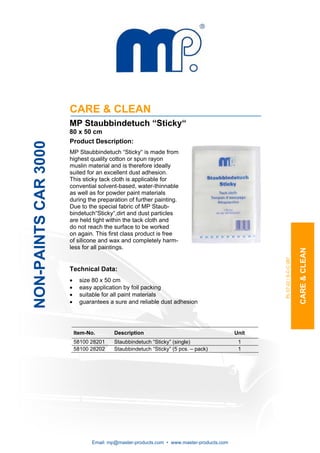 CARE & CLEAN
                      MP Staubbindetuch “Sticky“
                      80 x 50 cm
                      Product Description:
NON-PAINTS CAR 3000




                      MP Staubbindetuch “Sticky“ is made from
                      highest quality cotton or spun rayon
                      muslin material and is therefore ideally
                      suited for an excellent dust adhesion.
                      This sticky tack cloth is applicable for
                      convential solvent-based, water-thinnable
                      as well as for powder paint materials
                      during the preparation of further painting.
                      Due to the special fabric of MP Staub-
                      bindetuch“Sticky“,dirt and dust particles
                      are held tight within the tack cloth and
                      do not reach the surface to be worked
                      on again. This first class product is free
                      of silicone and wax and completely harm-
                      less for all paintings.




                                                                                                                        CARE & CLEAN
                                                                                                 PL 07-22 / S-C-C 087
                      Technical Data:
                      •     size 80 x 50 cm
                      •     easy application by foil packing
                      •     suitable for all paint materials
                      •     guarantees a sure and reliable dust adhesion




                          Item-No.       Description                                      Unit
                          58100 28201   Staubbindetuch “Sticky” (single)                   1
                          58100 28202   Staubbindetuch “Sticky” (5 pcs. – pack)            1




                                Email: mp@master-products.com • www.master-products.com
 