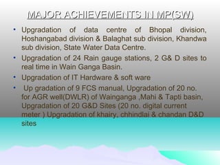 MAJOR ACHIEVEMENTS IN MP(SW)MAJOR ACHIEVEMENTS IN MP(SW)
• Upgradation of data centre of Bhopal division,
Hoshangabad division & Balaghat sub division, Khandwa
sub division, State Water Data Centre.
• Upgradation of 24 Rain gauge stations, 2 G& D sites to
real time in Wain Ganga Basin.
• Upgradation of IT Hardware & soft ware
• Up gradation of 9 FCS manual, Upgradation of 20 no.
for AGR well(DWLR) of Wainganga ,Mahi & Tapti basin,
Upgradation of 20 G&D Sites (20 no. digital current
meter ) Upgradation of khairy, chhindlai & chandan D&D
sites
 
