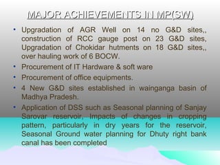 MAJOR ACHIEVEMENTS IN MP(SW)MAJOR ACHIEVEMENTS IN MP(SW)
• Upgradation of AGR Well on 14 no G&D sites,,
construction of RCC gauge post on 23 G&D sites,
Upgradation of Chokidar hutments on 18 G&D sites,,
over hauling work of 6 BOCW.
• Procurement of IT Hardware & soft ware
• Procurement of office equipments.
• 4 New G&D sites established in wainganga basin of
Madhya Pradesh.
• Application of DSS such as Seasonal planning of Sanjay
Sarovar reservoir, Impacts of changes in cropping
pattern, particularly in dry years for the reservoir,
Seasonal Ground water planning for Dhuty right bank
canal has been completed
 