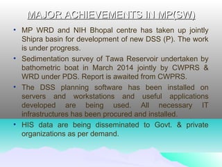 MAJOR ACHIEVEMENTS IN MP(SW)MAJOR ACHIEVEMENTS IN MP(SW)
• MP WRD and NIH Bhopal centre has taken up jointly
Shipra basin for development of new DSS (P). The work
is under progress.
• Sedimentation survey of Tawa Reservoir undertaken by
bathometric boat in March 2014 jointly by CWPRS &
WRD under PDS. Report is awaited from CWPRS.
• The DSS planning software has been installed on
servers and workstations and useful applications
developed are being used. All necessary IT
infrastructures has been procured and installed.
• HIS data are being disseminated to Govt. & private
organizations as per demand.
 
