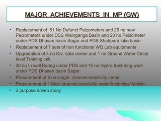 • Replacement of 51 No Defunct Peizometers and 29 no new
Peizometers under DSS Wainganga Basin and 20 no Peizometer
under PDS Dhasan basin Sagar and PDS Shahpura lake basin
• Replacement of 7 sets of non functional WQ Lab equipments
• Upgradation of 4 no Div. data center and 1 no Ground Water Circle
level Training cell.
• 30 no In well Boring under PDS and 15 no Hydro fracturing work
under PDS Dhasan basin Sagar
• Procurement of 8 no single channel resistivity meter
• Procurement of 1 Multi channel resistivity meter including Vehicle
• 3 purpose driven study
MAJOR ACHIEVEMENTS IN MP (GW)MAJOR ACHIEVEMENTS IN MP (GW)
 