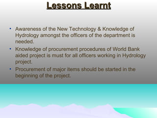 Lessons LearntLessons Learnt
• Awareness of the New Technology & Knowledge of
Hydrology amongst the officers of the department is
needed.
• Knowledge of procurement procedures of World Bank
aided project is must for all officers working in Hydrology
project.
• Procurement of major items should be started in the
beginning of the project.
 