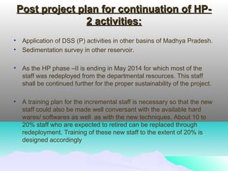 Post project plan for continuation of HP-Post project plan for continuation of HP-
2 activities:2 activities:
• Application of DSS (P) activities in other basins of Madhya Pradesh.
• Sedimentation survey in other reservoir.
• As the HP phase –II is ending in May 2014 for which most of the
staff was redeployed from the departmental resources. This staff
shall be continued further for the proper sustainability of the project.
• A training plan for the incremental staff is necessary so that the new
staff could also be made well conversant with the available hard
wares/ softwares as well as with the new techniques. About 10 to
20% staff who are expected to retired can be replaced through
redeployment. Training of these new staff to the extent of 20% is
designed accordingly
 