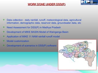 WORK DONE UNDER DSS(P)WORK DONE UNDER DSS(P)
 Data collection : daily rainfall, runoff, meteorological data, agricultural
information, demographic data, reservoir data, groundwater data, etc
 Need Assessment for DSS(P) in Madhya Pradesh
 Development of MIKE BASIN Model of Wainganga Basin
 Application of MIKE 11 NAM rainfall runoff model
 Model customization
 Development of scenarios in DSS(P) software
 