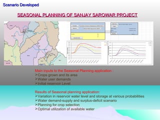 SEASONAL PLANNING OF SANJAY SAROWAR PROJECTSEASONAL PLANNING OF SANJAY SAROWAR PROJECT
Scenario DevelopedScenario Developed
Main inputs to the Seasonal Planning application :
Crops grown and its area
Water user demands
Initial reservoir Level
Results of Seasonal planning application:
Variation in reservoir water level and storage at various probabilities
Water demand-supply and surplus-deficit scenario
Planning for crop selection
Optimal utilization of available water
 