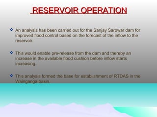 RESERVOIR OPERATIONRESERVOIR OPERATION
 An analysis has been carried out for the Sanjay Sarowar dam for
improved flood control based on the forecast of the inflow to the
reservoir.
 This would enable pre-release from the dam and thereby an
increase in the available flood cushion before inflow starts
increasing.
 This analysis formed the base for establishment of RTDAS in the
Wainganga basin.
 
