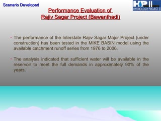 Performance Evaluation ofPerformance Evaluation of
Rajiv Sagar Project (Bawanthadi)Rajiv Sagar Project (Bawanthadi)
• The performance of the Interstate Rajiv Sagar Major Project (under
construction) has been tested in the MIKE BASIN model using the
available catchment runoff series from 1976 to 2006.
• The analysis indicated that sufficient water will be available in the
reservoir to meet the full demands in approximately 90% of the
years.
Scenario DevelopedScenario Developed
 
