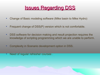 Issues Regarding DSSIssues Regarding DSS
• Change of Basic modeling software (Mike basin to Mike Hydro)
• Frequent change of DSS(P) version which is not comfortable.
• DSS software for decision making and result projection requires the
knowledge of scripting programming which we are unable to perform.
• Complexity in Scenario development option in DSS.
• Need of regular refresher courses .
 