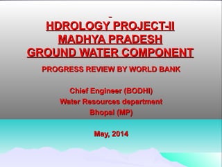   
HDROLOGY PROJECT-IIHDROLOGY PROJECT-II
MADHYA PRADESHMADHYA PRADESH
GROUND WATER COMPONENTGROUND WATER COMPONENT
PROGRESS REVIEW BY WORLD BANKPROGRESS REVIEW BY WORLD BANK
  
Chief Engineer (BODHI)Chief Engineer (BODHI)
Water Resources departmentWater Resources department
Bhopal (MP)Bhopal (MP)
  
May, 2014May, 2014
 