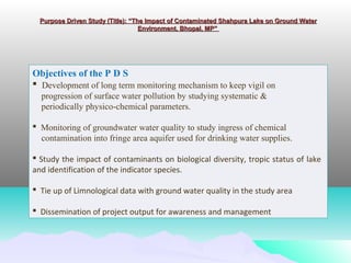 Purpose Driven Study (Title): “The Impact of Contaminated Shahpura Lake on Ground Water Purpose Driven Study (Title): “The Impact of Contaminated Shahpura Lake on Ground Water 
Environment, Bhopal, MP” Environment, Bhopal, MP” 
Objectives of the P D S
 Development of long term monitoring mechanism to keep vigil on
progression of surface water pollution by studying systematic &
periodically physico-chemical parameters.
 Monitoring of groundwater water quality to study ingress of chemical
contamination into fringe area aquifer used for drinking water supplies.
 Study the impact of contaminants on biological diversity, tropic status of lake
and identification of the indicator species.
 Tie up of Limnological data with ground water quality in the study area
 Dissemination of project output for awareness and management
 