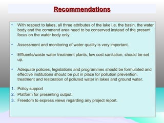 RecommendationsRecommendations
• With respect to lakes, all three attributes of the lake i.e. the basin, the water
body and the command area need to be conserved instead of the present
focus on the water body only.
• Assessment and monitoring of water quality is very important.
• Effluents/waste water treatment plants, low cost sanitation, should be set
up.
• Adequate policies, legislations and programmes should be formulated and
effective institutions should be put in place for pollution prevention,
treatment and restoration of polluted water in lakes and ground water.
1. Policy support
2. Platform for presenting output.
3. Freedom to express views regarding any project report.
 