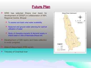  WRD has selected Shipra river basin for
development of DSS(P) in collaboration of NIH,
Regional Centre, Bhopal
 To assess sub basin wise water availability
 Seasonal and ground water planning for optimal
utilization of water
 Study of changing scenario of demand supply in
shipra basin in view of Narmada-Shipra link.
 Development of GIS layers and Data collection
is under progress
 Area of shipra basin 5750 sq km
 Tributary of Chambal river
Future PlanFuture Plan
 