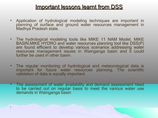 Important lessons learnt from DSSImportant lessons learnt from DSS
• Application of hydrological modeling techniques are important in
planning of surface and ground water resources management in
Madhya Pradesh state.
• The hydrological modeling tools like MIKE 11 NAM Model, MIKE
BASIN,MIKE HYDRO and water resources planning tool like DSS(P)
are found efficient to develop various scenarios addressing water
resources management issues in Wainganga basin and it could
further be used in other basin.
• The regular monitoring of hydrological and meteorological data is
important for future water resources planning. The scientific
validation of data is equally important.
• The assessment of water availability and demand assessment need
to be carried out on regular basis to meet the various water use
demands in Wainganga basin
•
•
 