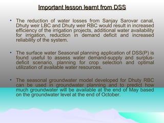 Important lesson learnt from DSSImportant lesson learnt from DSS
• The reduction of water losses from Sanjay Sarovar canal,
Dhuty weir LBC and Dhuty weir RBC would result in increased
efficiency of the irrigation projects, additional water availability
for irrigation, reduction in demand deficit and increased
reliability of the system.
• The surface water Seasonal planning application of DSS(P) is
found useful to assess water demand-supply and surplus-
deficit scenario, planning for crop selection and optimal
utilization of available water resources.
• The seasonal groundwater model developed for Dhuty RBC
can be used in groundwater planning and to predict how
much groundwater will be available at the end of May based
on the groundwater level at the end of October.
 