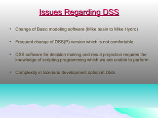 Issues Regarding DSSIssues Regarding DSS
• Change of Basic modeling software (Mike basin to Mike Hydro)
• Frequent change of DSS(P) version which is not comfortable.
• DSS software for decision making and result projection requires the
knowledge of scripting programming which we are unable to perform.
• Complexity in Scenario development option in DSS.
 