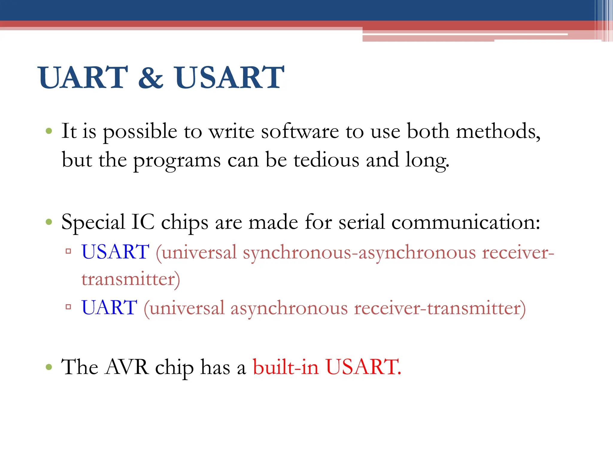 UART & USART
• It is possible to write software to use both methods,
but the programs can be tedious and long.
• Special IC chips are made for serial communication:
▫ USART (universal synchronous-asynchronous receiver-
transmitter)
▫ UART (universal asynchronous receiver-transmitter)
• The AVR chip has a built-in USART.
 