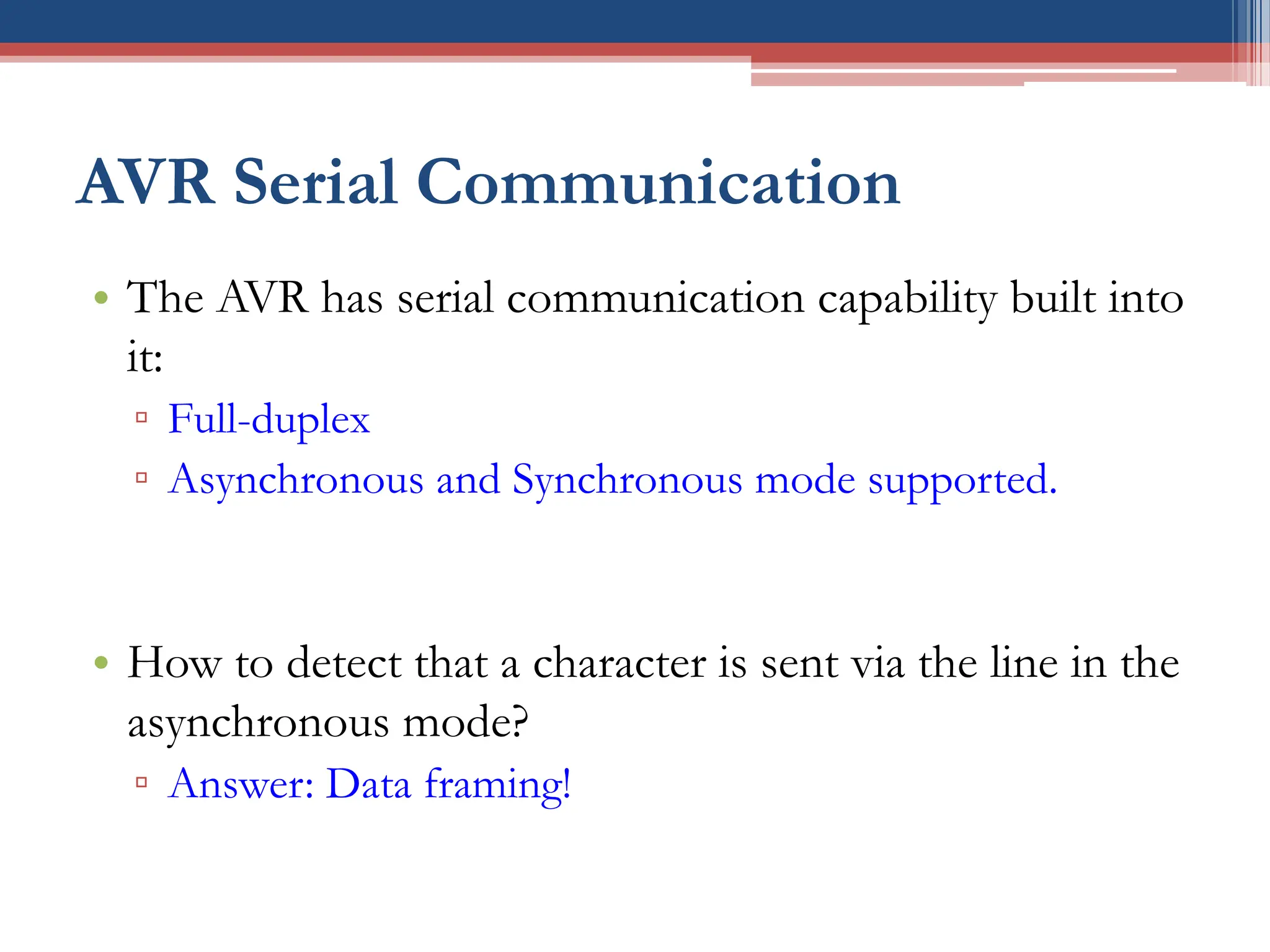 AVR Serial Communication
• The AVR has serial communication capability built into
it:
▫ Full-duplex
▫ Asynchronous and Synchronous mode supported.
• How to detect that a character is sent via the line in the
asynchronous mode?
▫ Answer: Data framing!
 
