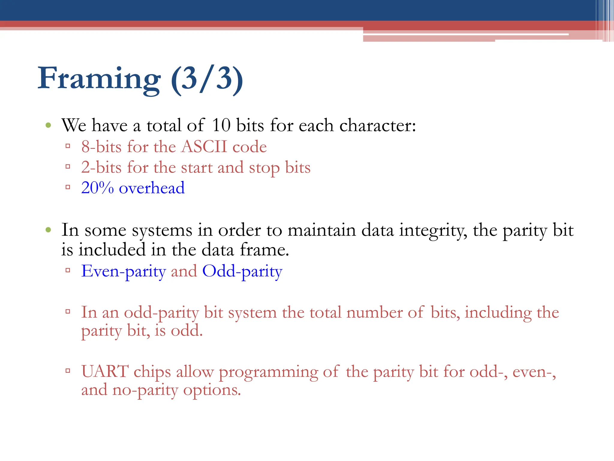 Framing (3/3)
• We have a total of 10 bits for each character:
▫ 8-bits for the ASCII code
▫ 2-bits for the start and stop bits
▫ 20% overhead
• In some systems in order to maintain data integrity, the parity bit
is included in the data frame.
▫ Even-parity and Odd-parity
▫ In an odd-parity bit system the total number of bits, including the
parity bit, is odd.
▫ UART chips allow programming of the parity bit for odd-, even-,
and no-parity options.
 