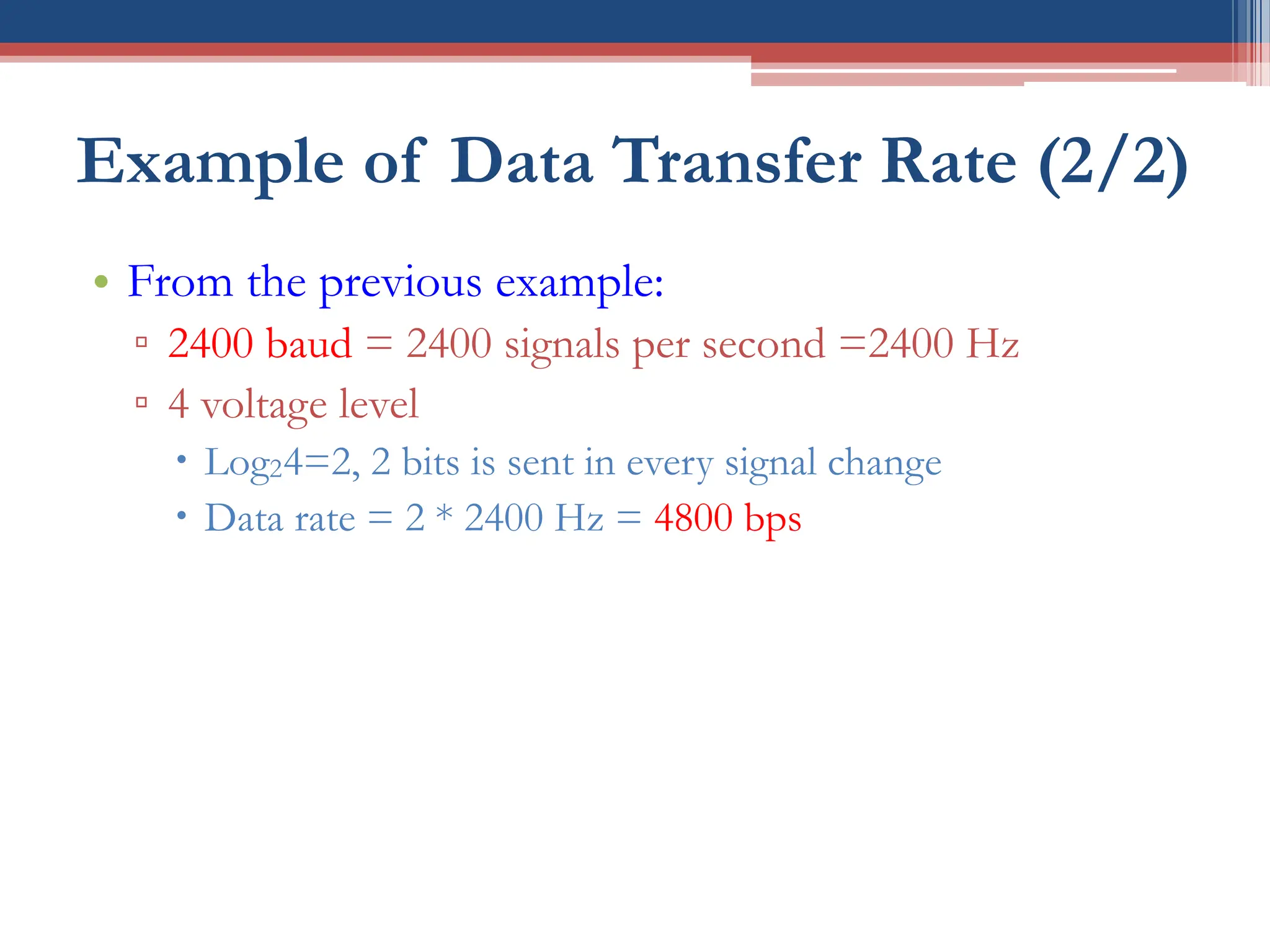 Example of Data Transfer Rate (2/2)
• From the previous example:
▫ 2400 baud = 2400 signals per second =2400 Hz
▫ 4 voltage level
 Log24=2, 2 bits is sent in every signal change
 Data rate = 2 * 2400 Hz = 4800 bps
 