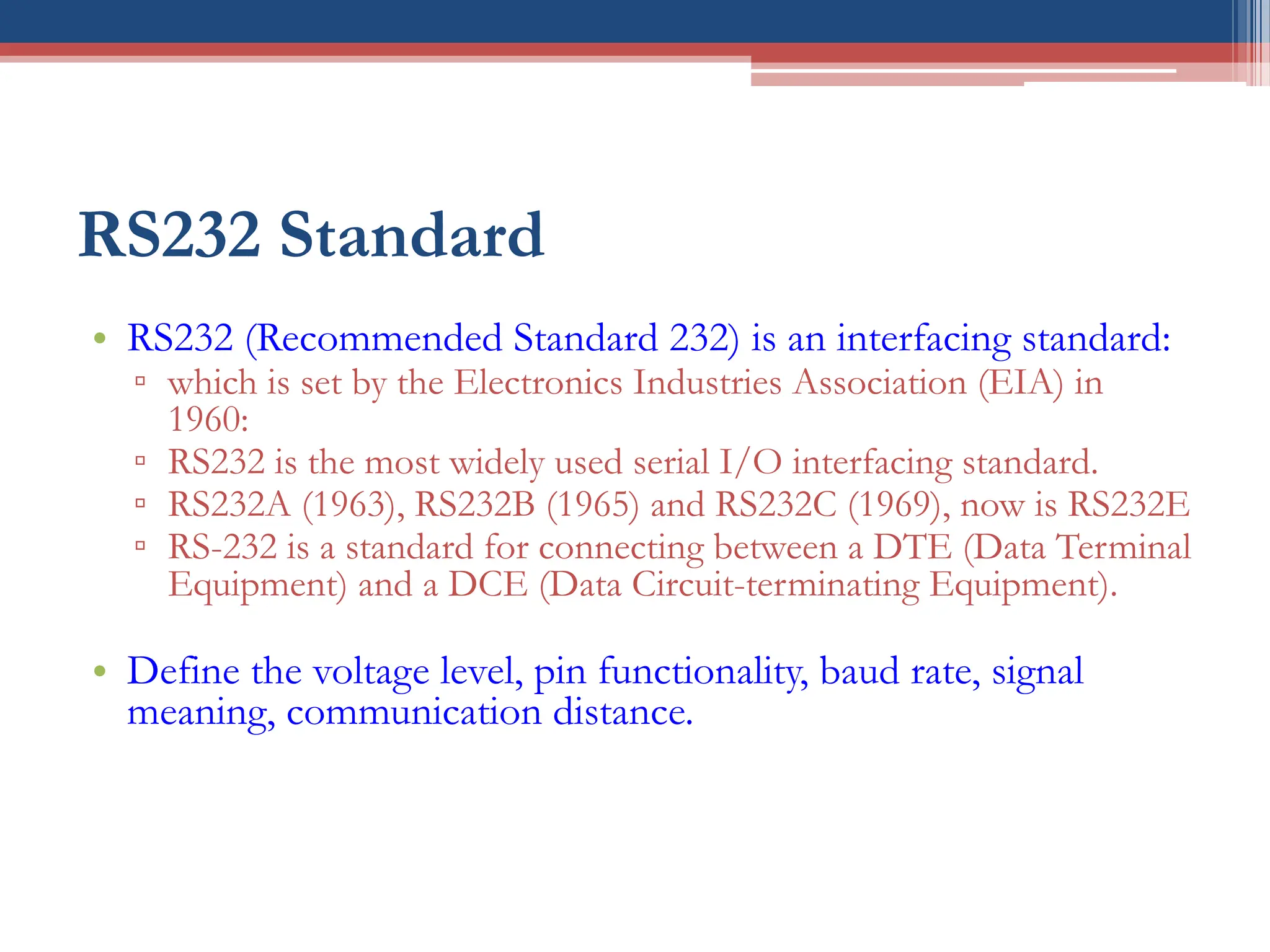 RS232 Standard
• RS232 (Recommended Standard 232) is an interfacing standard:
▫ which is set by the Electronics Industries Association (EIA) in
1960:
▫ RS232 is the most widely used serial I/O interfacing standard.
▫ RS232A (1963), RS232B (1965) and RS232C (1969), now is RS232E
▫ RS-232 is a standard for connecting between a DTE (Data Terminal
Equipment) and a DCE (Data Circuit-terminating Equipment).
• Define the voltage level, pin functionality, baud rate, signal
meaning, communication distance.
 