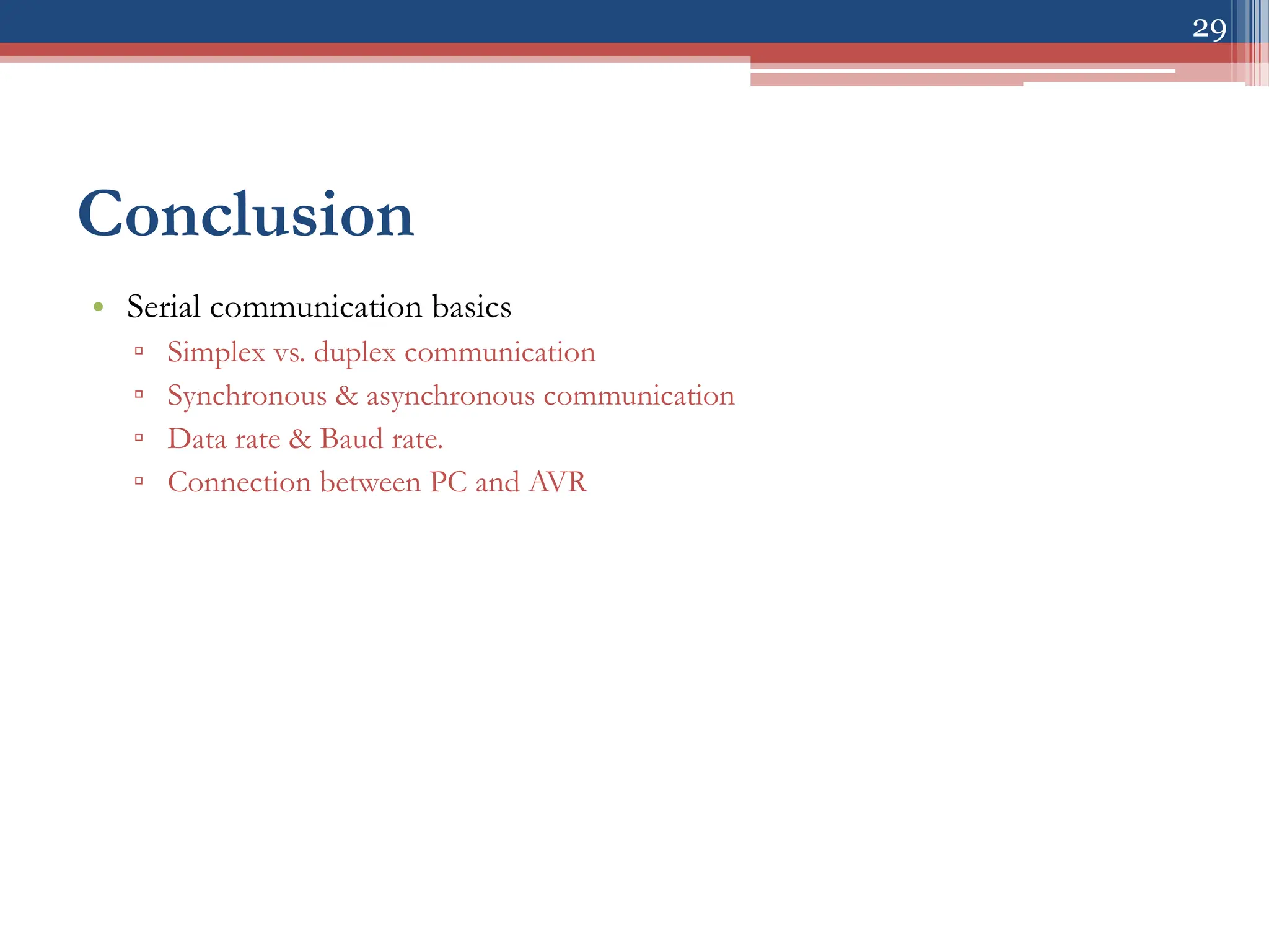 29
Conclusion
• Serial communication basics
▫ Simplex vs. duplex communication
▫ Synchronous & asynchronous communication
▫ Data rate & Baud rate.
▫ Connection between PC and AVR
 
