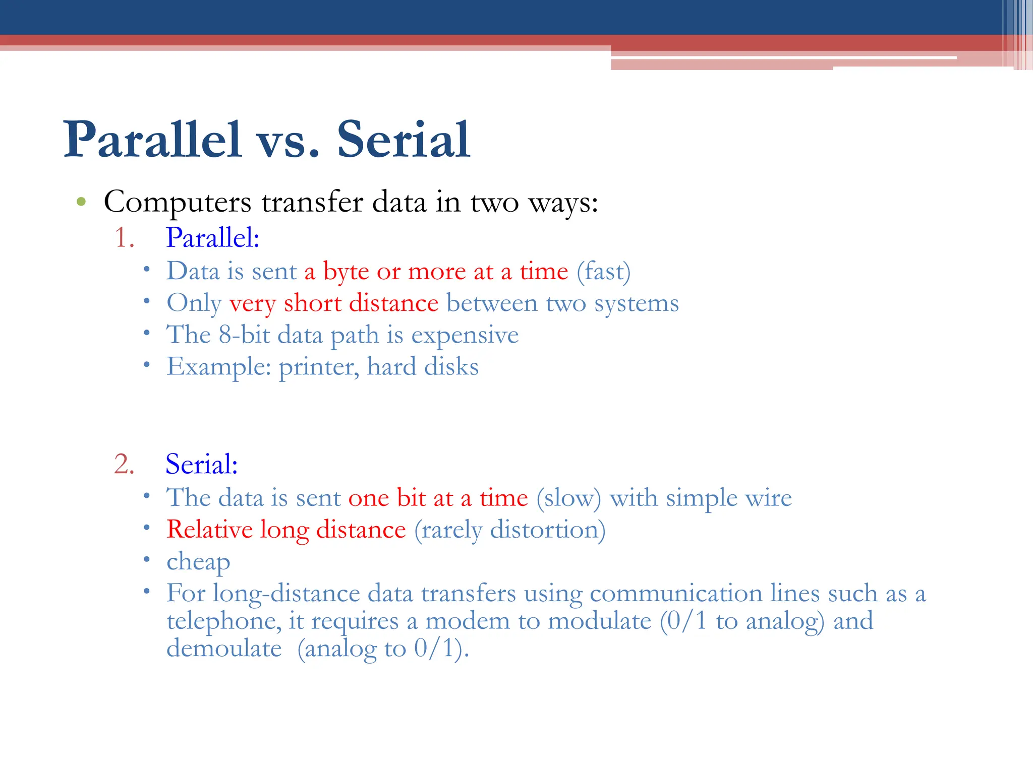 Parallel vs. Serial
• Computers transfer data in two ways:
1. Parallel:
 Data is sent a byte or more at a time (fast)
 Only very short distance between two systems
 The 8-bit data path is expensive
 Example: printer, hard disks
2. Serial:
 The data is sent one bit at a time (slow) with simple wire
 Relative long distance (rarely distortion)
 cheap
 For long-distance data transfers using communication lines such as a
telephone, it requires a modem to modulate (0/1 to analog) and
demoulate (analog to 0/1).
 