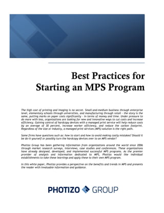 Best Practices for
           Starting an MPS Program

The high cost of printing and imaging is no secret. Small-and-medium business through enterprise
level, elementary schools through universities, and manufacturing through retail - the story is the
same, putting marks on paper costs significantly – in terms of money and time. Under pressure to
do more with less, organizations are looking for new and innovative ways to cut costs and increase
efficiency. Gaining control of hardcopy devices with a managed print service will help reduce costs
by an average of 30 percent, increase worker efficiency, and reduce the carbon footprint.
Regardless of the size or industry, a managed print services (MPS) solution is the right path.

Some firms have questions such as: how to start and how to avoid making costly mistakes? Should it
be do-it-yourself or possibly turn the hardcopy devices over to an MPS vendor?

Photizo Group has been gathering information from organizations around the world since 2006
through market research surveys, interviews, case studies and conferences. These organizations
have already designed, developed, and implemented successful MPS programs. As the premier
provider of analysis and information dedicated to MPS, Photizo would like individual
establishments to take these learnings and apply these to their own MPS program.

In this white paper, Photizo provides a perspective on the benefits and trends in MPS and presents
the reader with invaluable information and guidance.
 
