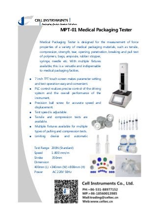 MPT-01 Medical Packaging Tester
Medical Packaging Tester is designed for the measurement of force
properties of a variety of medical packaging materials, such as tensile,
compression, strength, tear, opening, penetration, breaking and pull test
of polymers, bags, ampoule, rubber stopper,
syringe, needle etc. With multiple fixtures
available, this is a versatile and indispensable
to medical packaging facities.
● 7 inch TFT touch screen makes parameter setting
and test operation easy and convenient.
● PLC control realizes precise control of the driving
system and the overall performance of the
instrument.
● Precision ball screw for accurate speed and
displacement.
● Test speed is adjustable.
● Tensile and compression tests are
available.
● Multiple fixtures available for multiple
types of pulling and compression tests.
● Limiting device and automatic
Test Range 200N (Standard)
Speed 1-800 mm/m
Stroke 350mm
Dimension
400mm (L) ×340mm (W) ×800mm (H)
Power AC 220V 50Hz
 
