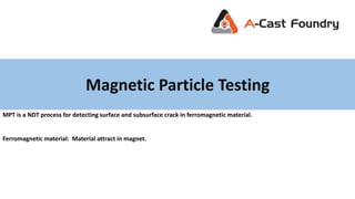 Magnetic Particle Testing
MPT is a NDT process for detecting surface and subsurface crack in ferromagnetic material.
Ferromagnetic material: Material attract in magnet.
 
