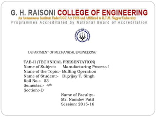 DEPARTMENT OF MECHANICAL ENGINEERING
TAE-II (TECHNICAL PRESENTATION)
Name of Subject:- Manufacturing Process-I
Name of the Topic:- Buffing Operation
Name of Student:- Digvijay T. Singh
Roll No.:- 53
Semester:- 4th
Section:-D
Name of Faculty:-
Mr. Namdev Patil
Session: 2015-16
 