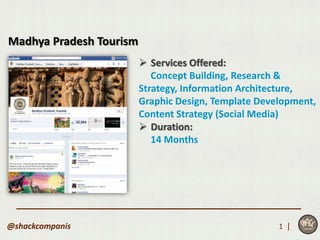 Madhya Pradesh Tourism
                          Services Offered:
                            Concept Building, Research &
                         Strategy, Information Architecture,
                         Graphic Design, Template Development,
                         Content Strategy (Social Media)
                          Duration:
                            14 Months




@shackcompanis                                        1 |
 