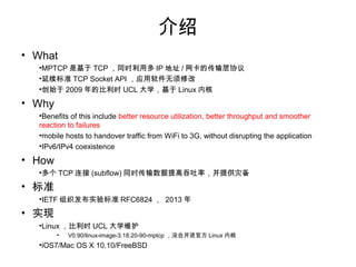 
? What
? MPTCPһֻTCPĴЭ飬öIPַ/ͬʱݣ
? ׼TCP Socket APIӦ޸
? Why
? Benefits of this include better resource utilization, better throughput and
smoother reaction to failures
? mobile hosts to handover traffic from WiFi to 3G, without disrupting the
application
? IPv6/IPv4 coexistence
? How
? ˫IPַĶTCP(subflow)д
? ׼
? IETF֯ʵ׼RFC6824 2013
? ʵ
? 2009꿪ʼʱUCLѧһֱάLinuxں˵İ汾
? V0.90/linux-image-3.18.20-90-mptcpûкϲLinuxٷں
? iOS7/Mac OS X 10.10/FreeBSD
 