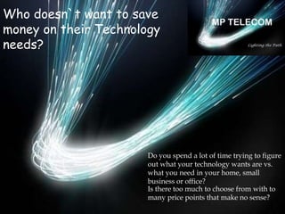 Who doesn`t want to save
money on their Technology
needs?
Do you spend a lot of time trying to figure
out what your technology wants are vs.
what you need in your home, small
business or office?
Is there too much to choose from with to
many price points that make no sense?
 