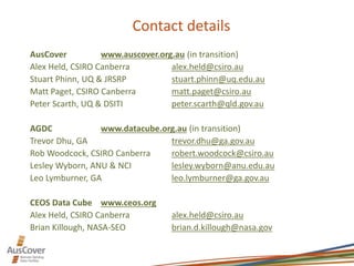 Contact details
AusCover www.auscover.org.au (in transition)
Alex Held, CSIRO Canberra alex.held@csiro.au
Stuart Phinn, UQ & JRSRP stuart.phinn@uq.edu.au
Matt Paget, CSIRO Canberra matt.paget@csiro.au
Peter Scarth, UQ & DSITI peter.scarth@qld.gov.au
AGDC www.datacube.org.au (in transition)
Trevor Dhu, GA trevor.dhu@ga.gov.au
Rob Woodcock, CSIRO Canberra robert.woodcock@csiro.au
Lesley Wyborn, ANU & NCI lesley.wyborn@anu.edu.au
Leo Lymburner, GA leo.lymburner@ga.gov.au
CEOS Data Cube www.ceos.org
Alex Held, CSIRO Canberra alex.held@csiro.au
Brian Killough, NASA-SEO brian.d.killough@nasa.gov
 