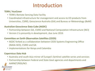 Introduction
TERN / AusCover
• TERN’s Remote Sensing Data Facility
• Coordinated infrastructure for management and access to EO products from
Universities, CSIRO, Geoscience Australia (GA) and Bureau or Meteorology (BoM)
Australian Geoscience Data Cube (AGDC)
• Partnership between GA, CSIRO and National Computation Infrastructure (NCI)
• Version 2 is presently in development, due June 2016
Committee on Earth Observation Satellites (CEOS)
• AGDC forked as a collaboration between CEOS Systems Engineering Office
(NASA-SEO), CSIRO and GA
• Implementations for Kenya and Colombia
Copernicus Data Hub
• Australia and south Asia mirror of Europe’s Sentinel satellite series and services
• Partnership between Federal and State Govt agencies and departments and
AARNET/RDS/NCI
 