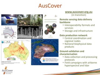 AusCover
www.auscover.org.au
(in transition)
Remote sensing data delivery
backbone
• Interoperability formats and
services
• Storage and infrastructure
Data production network
• Central coordination and
regional nodes
• National biophysical data
products
Ground validation and
characterisation
• Data collection and processing
protocols
• Field campaigns with airborne
hyperspectral and lidar
 