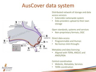 AusCover data system
Distributed network of storage and data
access services
• Extensible nationwide system
• Data providers upload to their own
storage
Open standards, systems and services
• Non-proprietary formats, OGC
Direct data access
• Programmable and Human
• No license click-throughs
Metadata and data licensing
• Aligned with TERN, ANZLIC and
ANDS/RDA
Central coordination
• Website, Metadata, Services
• TERN coordination
 