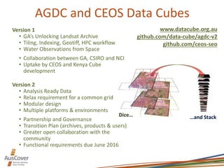 AGDC and CEOS Data Cubes
Dice… …and Stack
Version 1
• GA’s Unlocking Landsat Archive
• Tiling, Indexing, Geotiff, HPC workflow
• Water Observations from Space
• Collaboration between GA, CSIRO and NCI
• Uptake by CEOS and Kenya Cube
development
Version 2
• Analysis Ready Data
• Relax requirement for a common grid
• Modular design
• Multiple platforms & environments
• Partnership and Governance
• Transition Plan (archives, products & users)
• Greater open collaboration with the
community
• Functional requirements due June 2016
www.datacube.org.au
github.com/data-cube/agdc-v2
github.com/ceos-seo
 