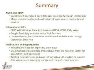 Summary
NCRIS and TERN
• Investment has enabled open data access across Australian institutions
• Major contribution to, and application of, open source standards and
services
International links
• CEOS WGISS Future Data Architectures (NASA, USGS, ESA, JAXA)
• Google Earth Engine and Amazon Web Services
• Unprecedented Australian Govt and research collaboration through
Copernicus Data Hub
Implications and opportunities
• Reducing the need for expert EO know-how
• Enabling best available data and analytics from the research sector for
applications and operations
• Building innovative and common infrastructures that adapt to massive
data volumes and emerging storage and compute environments
 