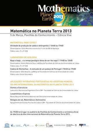 Matemática no Planeta Terra 2013
5 de Março, Pavilhão do Conhecimento – Ciência Viva

MATEMÁTICA, ONDE ESTÁS?
Atividade de produção de sabão e detergentes | 14h00 às 17h00
Dinamizadores: Dulce Mourato e alunos do 2º ciclo da EBI da Apelação
Público-alvo: 2º e 3º CEB



LABORATÓRIO DE GEOLOGIA
Bago a bago... e o tempo geológico deixa de ser tão vago! | 11h00 às 12h00
Dinamizadora: Helena Moita de Deus, LabGExp da Faculdade de Ciências da Universidade de Lisboa
Público-alvo: 2º e 3º CEB

Cadeia de Montanhas - A evolução de um pedaço de Portugal | 15h30 às 17h00
Dinamizadora: Edite Bolacha, LabGExp da Faculdade de Ciências da Universidade de Lisboa
Público-alvo: Ensino Secundário



APLICAÇÕES INTERATIVAS PORTUGUESAS NA ABERTURA MUNDIAL
DO ANO INTERNACIONAL DA MATEMÁTICA NO PLANETA TERRA 2013
Sismos e Estruturas
Laboratório Nacional de Engenharia Civil e DM - Faculdade de Ciências da Universidade de Lisboa

Loxodrómias e Espirais
Museu Nacional de História Natural e da Ciência da Universidade de Lisboa

Relógios de sol, Matemática e Astronomia
Agrupamento de Escolas Piscinas de Lisboa e DM - Faculdade de Ciências da Universidade de Lisboa




Às 19h00 terá lugar no auditório do Pavilhão do Conhecimento a cerimónia oficial
de abertura do Ano Internacional da Matemática do Planeta Terra 2013.
 