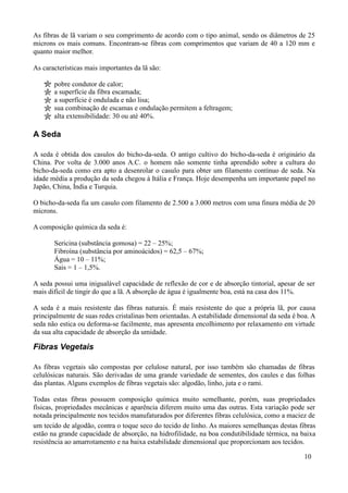 As fibras de lã variam o seu comprimento de acordo com o tipo animal, sendo os diâmetros de 25
microns os mais comuns. Encontram-se fibras com comprimentos que variam de 40 a 120 mm e
quanto maior melhor.

As características mais importantes da lã são:

       pobre condutor de calor;
       a superfície da fibra escamada;
       a superfície é ondulada e não lisa;
       sua combinação de escamas e ondulação permitem a feltragem;
       alta extensibilidade: 30 ou até 40%.

A Seda

A seda é obtida dos casulos do bicho-da-seda. O antigo cultivo do bicho-da-seda é originário da
China. Por volta de 3.000 anos A.C. o homem não somente tinha aprendido sobre a cultura do
bicho-da-seda como era apto a desenrolar o casulo para obter um filamento contínuo de seda. Na
idade média a produção da seda chegou à Itália e França. Hoje desempenha um importante papel no
Japão, China, Índia e Turquia.

O bicho-da-seda fia um casulo com filamento de 2.500 a 3.000 metros com uma finura média de 20
mícrons.

A composição química da seda é:

       Sericina (substância gomosa) = 22 – 25%;
       Fibroína (substância por aminoácidos) = 62,5 – 67%;
       Água = 10 – 11%;
       Sais = 1 – 1,5%.

A seda possui uma inigualável capacidade de reflexão de cor e de absorção tintorial, apesar de ser
mais difícil de tingir do que a lã. A absorção de água é igualmente boa, está na casa dos 11%.

A seda é a mais resistente das fibras naturais. É mais resistente do que a própria lã, por causa
principalmente de suas redes cristalinas bem orientadas. A estabilidade dimensional da seda é boa. A
seda não estica ou deforma-se facilmente, mas apresenta encolhimento por relaxamento em virtude
da sua alta capacidade de absorção da umidade.

Fibras Vegetais

As fibras vegetais são compostas por celulose natural, por isso também são chamadas de fibras
celulósicas naturais. São derivadas de uma grande variedade de sementes, dos caules e das folhas
das plantas. Alguns exemplos de fibras vegetais são: algodão, linho, juta e o rami.

Todas estas fibras possuem composição química muito semelhante, porém, suas propriedades
físicas, propriedades mecânicas e aparência diferem muito uma das outras. Esta variação pode ser
notada principalmente nos tecidos manufaturados por diferentes fibras celulósica, como a maciez de
um tecido de algodão, contra o toque seco do tecido de linho. As maiores semelhanças destas fibras
estão na grande capacidade de absorção, na hidrofilidade, na boa condutibilidade térmica, na baixa
resistência ao amarrotamento e na baixa estabilidade dimensional que proporcionam aos tecidos.

                                                                                                10
 