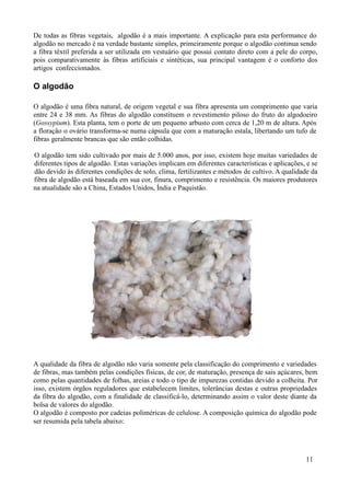 De todas as fibras vegetais, algodão é a mais importante. A explicação para esta performance do
algodão no mercado é na verdade bastante simples, primeiramente porque o algodão continua sendo
a fibra têxtil preferida a ser utilizada em vestuário que possui contato direto com a pele do corpo,
pois comparativamente às fibras artificiais e sintéticas, sua principal vantagem é o conforto dos
artigos confeccionados.

O algodão

O algodão é uma fibra natural, de origem vegetal e sua fibra apresenta um comprimento que varia
entre 24 e 38 mm. As fibras do algodão constituem o revestimento piloso do fruto do algodoeiro
(Gossypium). Esta planta, tem o porte de um pequeno arbusto com cerca de 1,20 m de altura. Após
a floração o ovário transforma-se numa cápsula que com a maturação estala, libertando um tufo de
fibras geralmente brancas que são então colhidas.

O algodão tem sido cultivado por mais de 5.000 anos, por isso, existem hoje muitas variedades de
diferentes tipos de algodão. Estas variações implicam em diferentes características e aplicações, e se
dão devido às diferentes condições de solo, clima, fertilizantes e métodos de cultivo. A qualidade da
fibra de algodão está baseada em sua cor, finura, comprimento e resistência. Os maiores produtores
na atualidade são a China, Estados Unidos, Índia e Paquistão.




A qualidade da fibra de algodão não varia somente pela classificação do comprimento e variedades
de fibras, mas também pelas condições físicas, de cor, de maturação, presença de sais açúcares, bem
como pelas quantidades de folhas, areias e todo o tipo de impurezas contidas devido a colheita. Por
isso, existem órgãos reguladores que estabelecem limites, tolerâncias destas e outras propriedades
da fibra do algodão, com a finalidade de classificá-lo, determinando assim o valor deste diante da
bolsa de valores do algodão.
O algodão é composto por cadeias poliméricas de celulose. A composição química do algodão pode
ser resumida pela tabela abaixo:




                                                                                                 11
 