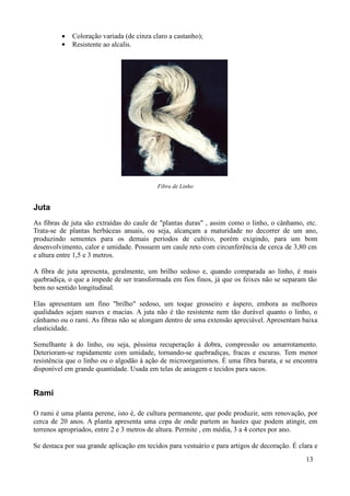 •   Coloração variada (de cinza claro a castanho);
         •   Resistente ao alcalis.




                                           Fibra de Linho


Juta
As fibras de juta são extraídas do caule de "plantas duras" , assim como o linho, o cânhamo, etc.
Trata-se de plantas herbáceas anuais, ou seja, alcançam a maturidade no decorrer de um ano,
produzindo sementes para os demais períodos de cultivo, porém exigindo, para um bom
desenvolvimento, calor e umidade. Possuem um caule reto com circunferência de cerca de 3,80 cm
e altura entre 1,5 e 3 metros.

A fibra de juta apresenta, geralmente, um brilho sedoso e, quando comparada ao linho, é mais
quebradiça, o que a impede de ser transformada em fios finos, já que os feixes não se separam tão
bem no sentido longitudinal.

Elas apresentam um fino "brilho" sedoso, um toque grosseiro e áspero, embora as melhores
qualidades sejam suaves e macias. A juta não é tão resistente nem tão durável quanto o linho, o
cânhamo ou o rami. As fibras não se alongam dentro de uma extensão apreciável. Apresentam baixa
elasticidade.

Semelhante à do linho, ou seja, péssima recuperação à dobra, compressão ou amarrotamento.
Deterioram-se rapidamente com umidade, tornando-se quebradiças, fracas e escuras. Tem menor
resistência que o linho ou o algodão à ação de microorganismos. É uma fibra barata, e se encontra
disponível em grande quantidade. Usada em telas de aniagem e tecidos para sacos.


Rami

O rami é uma planta perene, isto é, de cultura permanente, que pode produzir, sem renovação, por
cerca de 20 anos. A planta apresenta uma cepa de onde partem as hastes que podem atingir, em
terrenos apropriados, entre 2 e 3 metros de altura. Permite , em média, 3 a 4 cortes por ano.

Se destaca por sua grande aplicação em tecidos para vestuário e para artigos de decoração. É clara e
                                                                                               13
 
