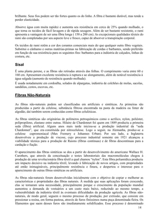 brilhante. Seus fios podem ser tão fortes quanto os do linho. A fibra é bastante durável, mas tende a
perder elasticidade.

Absorve água com muita rapidez e aumenta seu resistência em cerca de 25% quando molhado, o
que torna os tecidos de fácil lavagem e de rápida secagem. Além de ser bastante resistente, o rami
apresenta a vantagem de ser uma fibra longa ( 150 a 200 cm). As excepcionais qualidades têxteis do
rami são completadas por seu aspecto leve e fresco, capaz de absorver a transpiração corporal.

Os tecidos de rami retêm a cor dos corantes comerciais mais do que qualquer outra fibra vegetais.
Substitui o cânhamo e outras matérias-primas na fabricação de cordas e barbantes, sendo preferido
em função de sua resistência para os seguintes fins: barbantes para a indústria de calçados, linhas de
costura, etc.

Sisal
É uma planta perene, e as fibras são retiradas através das folhas. O comprimento varia entre 60 e
160 cm. Apresentam excelente resistência à ruptura e ao alongamento, além de notável resistência à
água salgada (aumento de resistência quando molhada).
É usada notadamente em cordoalha, solados de alpargatas, indústria de colchões de molas, sacolas,
sandálias, cestos, escovas, etc.

Fibras Não-Naturais

As fibras não-naturais podem ser classificadas em artificiais e sintéticas. As primeiras são
produzidas a partir da celulose, substância fibrosa encontrada na pasta da madeira ou línter de
algodão, daí também serem conhecidas como fibras celulósicas.

As fibras sintéticas são originárias de polímeros petroquímicos como o acrílico, nylon, poliéster,
polipropileno, elastano entre outras. Hilaire de Chardonnet foi quem em 1889 produziu a primeira
seda (fibra) artificial. Alguns anos mais tarde iniciou-se a produção industrial da “seda
Chardonnet”, que era constituída por nitrocelulose. Logo a seguir, na Alemanha, produz-se a
celulose cupromoniacal (Max Fremery e Johannes Urban). Por seu lado, a Inglaterra
desenvolveu a produção de viscose, cujo processo industrial somente em 1921 alcançou a
viabilidade técnica para a produção de Raions (fibras contínuas) e de fibras descontínuas para a
cardação e fiação.

O aparecimento das fibras sintéticas se deu a partir do desenvolvimento do americano Wallace H.
Carothers, que através da conceituação e testes laboratoriais das macromoléculas chegou à
produção de uma revolucionária fibra têxtil a qual chamou “nylon”. Esta fibra poliamídica produziu
um impacto decisivo na indústria têxtil, levando à fabricação de novos artigos, com propriedades
até então inimagináveis, principalmente resistência e finura, e despertou o interesse para o
aparecimento de outras fibras sintéticas ou artificiais.

As fibras não-naturais foram desenvolvidas inicialmente com o objetivo de copiar e melhorar as
características e propriedades das fibras naturais. À medida que suas aplicações foram crescendo,
elas se tornaram uma necessidade, principalmente porque o crescimento da população mundial
aumentou a demanda de vestuários a um custo mais baixo, reduzindo ao mesmo tempo, a
vulnerabilidade da indústria têxtil às eventuais dificuldades da produção agrícola. As fibras não-
naturais, de modo geral, seguem o mesmo processo de produção, por extrusão, que consiste em
pressionar a resina, em forma pastosa, através de furos finíssimos numa peça denominada fieira. Os
filamentos que saem desses furos são imediatamente solidificados. Esse processo é denominado
                                                                                              14
 