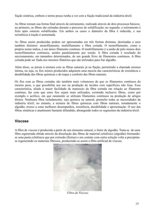 fiação sintética, embora o termo pouco tenha a ver com a fiação tradicional da indústria têxtil.

As fibras tomam sua forma final através de estiramento, realizado através de dois processos básicos;
no primeiro, as fibras são estiradas durante o processo de solidificação; no segundo, o estiramento é
feito após estarem solidificadas. Em ambos os casos o diâmetro da fibra é reduzido, e sua
resistência à tração é aumentada.

As fibras assim produzidas podem ser apresentadas em três formas distintas, destinadas a usos
também distintos: monofilamento, multifilamento e fibra cortada. O monofilamento, como o
próprio nome indica, é um único filamento contínuo. O multifilamento é a união de pelo menos dois
monofilamentos contínuos, unidos paralelamente por torção. A fibra cortada é resultado do
seccionamento, em tamanhos determinados, de um grande feixe de filamentos contínuos. A fibra
cortada pode ser fiada nos mesmos filatórios que são utilizados para fiar algodão.

Além disso, se presta à mistura com as fibras naturais já na fiação, permitindo a chamada mistura
íntima, ou seja, os fios mistos produzidos adquirem uma mescla das características de resistência e
durabilidade das fibras químicas e do toque e conforto das fibras naturais.

Os fios com as fibras cortadas são também mais volumosos do que os filamentos contínuos do
mesmo peso, o que possibilita seu uso na produção de tecidos com superfícies não lisas. Essa
característica, aliada à maior facilidade de manuseio da fibra cortada em relação ao filamento
contínuo, faz com que estes fios sejam mais utilizados, existindo inclusive fibras, como por
exemplo o acrílico, em que raramente se utilizam filamentos contínuos na produção de artigos
têxteis. Nenhuma fibra isoladamente, seja química ou natural, preenche todas as necessidades da
indústria têxtil; no entanto, a mistura de fibras químicas com fibras naturais, notadamente o
algodão, trouxe a estas melhores desempenhos, resistência, durabilidade e apresentação. O uso das
fibras sintéticas é atualmente bastante difundido, abrangendo todos os segmentos da indústria têxtil.


Viscose

A fibra de viscose é produzida a partir de um elemento natural, o línter de algodão. Trata-se de uma
fibra regenerada obtida através da dissolução das fibras de material celulósico (algodão) formando-
se uma pasta celulósica que por extrusão (fieiras) e em contato com outra solução volta a precipitar-
se regenerando os materiais fibrosos, produzindo-se assim a fibra artificial de viscose.




                                          Fibra de Viscose.


                                                                                                   15
 
