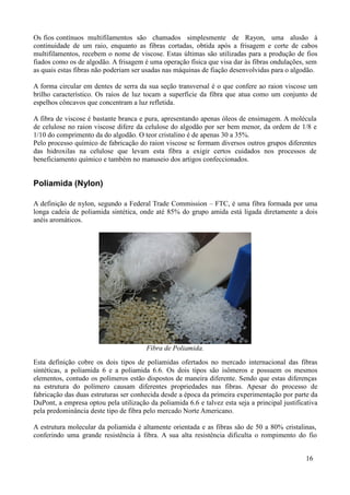 Os fios contínuos multifilamentos são chamados simplesmente de Rayon, uma alusão à
continuidade de um raio, enquanto as fibras cortadas, obtida após a frisagem e corte de cabos
multifilamentos, recebem o nome de viscose. Estas últimas são utilizadas para a produção de fios
fiados como os de algodão. A frisagem é uma operação física que visa dar às fibras ondulações, sem
as quais estas fibras não poderiam ser usadas nas máquinas de fiação desenvolvidas para o algodão.

A forma circular em dentes de serra da sua seção transversal é o que confere ao raion viscose um
brilho característico. Os raios de luz tocam a superfície da fibra que atua como um conjunto de
espelhos côncavos que concentram a luz refletida.

A fibra de viscose é bastante branca e pura, apresentando apenas óleos de ensimagem. A molécula
de celulose no raion viscose difere da celulose do algodão por ser bem menor, da ordem de 1/8 e
1/10 do comprimento da do algodão. O teor cristalino é de apenas 30 a 35%.
Pelo processo químico de fabricação do raion viscose se formam diversos outros grupos diferentes
das hidroxilas na celulose que levam esta fibra a exigir certos cuidados nos processos de
beneficiamento químico e também no manuseio dos artigos confeccionados.


Poliamida (Nylon)

A definição de nylon, segundo a Federal Trade Commission – FTC, é uma fibra formada por uma
longa cadeia de poliamida sintética, onde até 85% do grupo amida está ligada diretamente a dois
anéis aromáticos.




                                        Fibra de Poliamida.
Esta definição cobre os dois tipos de poliamidas ofertados no mercado internacional das fibras
sintéticas, a poliamida 6 e a poliamida 6.6. Os dois tipos são isômeros e possuem os mesmos
elementos, contudo os polímeros estão dispostos de maneira diferente. Sendo que estas diferenças
na estrutura do polímero causam diferentes propriedades nas fibras. Apesar do processo de
fabricação das duas estruturas ser conhecida desde a época da primeira experimentação por parte da
DuPont, a empresa optou pela utilização da poliamida 6.6 e talvez esta seja a principal justificativa
pela predominância deste tipo de fibra pelo mercado Norte Americano.

A estrutura molecular da poliamida é altamente orientada e as fibras são de 50 a 80% cristalinas,
conferindo uma grande resistência à fibra. A sua alta resistência dificulta o rompimento do fio


                                                                                                16
 