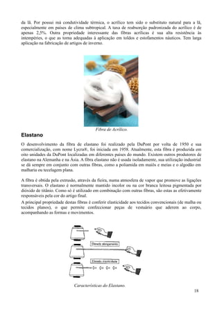 da lã. Por possui má condutividade térmica, o acrílico tem sido o substituto natural para a lã,
especialmente em países de clima subtropical. A taxa de reabsorção padronizada do acrílico é de
apenas 2,5%. Outra propriedade interessante das fibras acrílicas é sua alta resistência às
intempéries, o que as torna adequadas à aplicação em toldos e estofamentos náuticos. Tem larga
aplicação na fabricação de artigos de inverno.




                                         Fibra de Acrílico.
Elastano
O desenvolvimento da fibra de elastano foi realizado pela DuPont por volta de 1950 e sua
comercialização, com nome Lycra®, foi iniciada em 1958. Atualmente, esta fibra é produzida em
oito unidades da DuPont localizadas em diferentes países do mundo. Existem outros produtores de
elastano na Alemanha e na Ásia. A fibra elastano não é usada isoladamente, sua utilização industrial
se dá sempre em conjunto com outras fibras, como a poliamida em maiôs e meias e o algodão em
malharia ou tecelagem plana.

A fibra é obtida pela extrusão, através da fieira, numa atmosfera de vapor que promove as ligações
transversais. O elastano é normalmente mantido incolor ou na cor branca leitosa pigmentada por
dióxido de titânio. Como só é utilizado em combinação com outras fibras, são estas as efetivamente
responsáveis pela cor do artigo final.
A principal propriedade destas fibras é conferir elasticidade aos tecidos convencionais (de malha ou
tecidos planos), o que permite confeccionar peças de vestuário que aderem ao corpo,
acompanhando as formas e movimentos.




                             Características do Elastano.
                                                                                               18
 