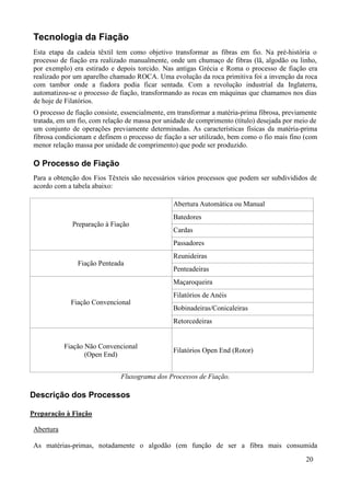 Tecnologia da Fiação
 Esta etapa da cadeia têxtil tem como objetivo transformar as fibras em fio. Na pré-história o
 processo de fiação era realizado manualmente, onde um chumaço de fibras (lã, algodão ou linho,
 por exemplo) era estirado e depois torcido. Nas antigas Grécia e Roma o processo de fiação era
 realizado por um aparelho chamado ROCA. Uma evolução da roca primitiva foi a invenção da roca
 com tambor onde a fiadora podia ficar sentada. Com a revolução industrial da Inglaterra,
 automatizou-se o processo de fiação, transformando as rocas em máquinas que chamamos nos dias
 de hoje de Filatórios.
 O processo de fiação consiste, essencialmente, em transformar a matéria-prima fibrosa, previamente
 tratada, em um fio, com relação de massa por unidade de comprimento (título) desejada por meio de
 um conjunto de operações previamente determinadas. As características físicas da matéria-prima
 fibrosa condicionam e definem o processo de fiação a ser utilizado, bem como o fio mais fino (com
 menor relação massa por unidade de comprimento) que pode ser produzido.

 O Processo de Fiação
 Para a obtenção dos Fios Têxteis são necessários vários processos que podem ser subdivididos de
 acordo com a tabela abaixo:

                                                 Abertura Automática ou Manual
                                                 Batedores
              Preparação à Fiação
                                                 Cardas
                                                 Passadores
                                                 Reunideiras
                Fiação Penteada
                                                 Penteadeiras
                                                 Maçaroqueira
                                                 Filatórios de Anéis
              Fiação Convencional
                                                 Bobinadeiras/Conicaleiras
                                                 Retorcedeiras


            Fiação Não Convencional
                                                 Filatórios Open End (Rotor)
                   (Open End)


                               Fluxograma dos Processos de Fiação.

Descrição dos Processos

Preparação à Fiação

 Abertura

 As matérias-primas, notadamente o algodão (em função de ser a fibra mais consumida
                                                                                               20
 