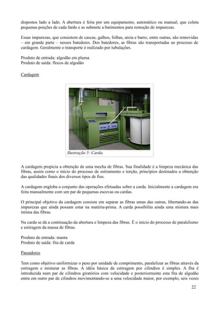 dispostos lado a lado. A abertura é feita por um equipamento, automático ou manual, que coleta
pequenas porções de cada fardo e as submete a batimentos para remoção de impurezas.

Essas impurezas, que consistem de cascas, galhos, folhas, areia e barro, entre outras, são removidas
– em grande parte – nesses batedores. Dos batedores, as fibras são transportadas ao processo de
cardagem. Geralmente o transporte é realizado por tubulações.

Produto de entrada: algodão em pluma
Produto de saída: flocos de algodão

Cardagem




                          Ilustração 5: Carda.


A cardagem propicia a obtenção de uma mecha de fibras. Sua finalidade é a limpeza mecânica das
fibras, assim como o início do processo de estiramento e torção, princípios destinados a obtenção
das qualidades finais dos diversos tipos de fios.

A cardagem engloba o conjunto das operações efetuadas sobre a carda. Inicialmente a cardagem era
feita manualmente com um par de pequenas escovas ou cardas.

O principal objetivo da cardagem consiste em separar as fibras umas das outras, libertando-as das
impurezas que ainda possam estar na matéria-prima. A carda possibilita ainda uma mistura mais
íntima das fibras.

Na carda se dá a continuação da abertura e limpeza das fibras. É o início do processo de paralelismo
e estiragem da massa de fibras.

Produto de entrada: manta
Produto de saída: fita de carda

Passadores

Tem como objetivo uniformizar o peso por unidade de comprimento, paralelizar as fibras através da
estiragem e misturar as fibras. A idéia básica da estiragem por cilindros é simples. A fita é
introduzida num par de cilindros giratórios com velocidade e posteriormente esta fita de algodão
entra em outro par de cilindros movimentando-se a uma velocidade maior, por exemplo, seis vezes
                                                                                                22
 